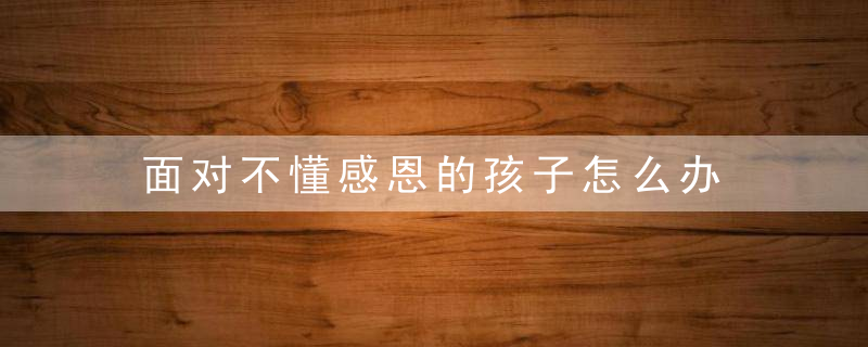 面对不懂感恩的孩子怎么办 面对不懂感恩的孩子如何教育